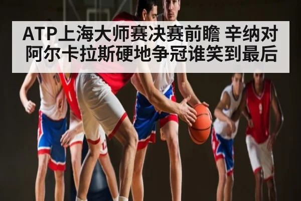 ATP上海大师赛决赛前瞻 辛纳对阿尔卡拉斯硬地争冠谁笑到最后