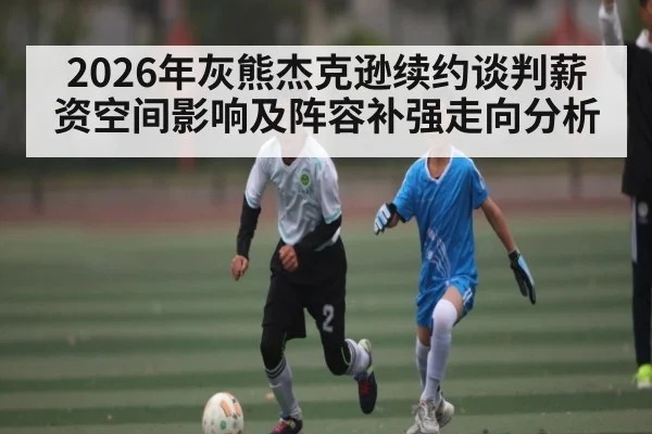 2026年灰熊杰克逊续约谈判薪资空间影响及阵容补强走向分析